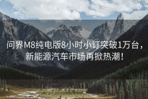 問(wèn)界M8純電版8小時(shí)小訂突破1萬(wàn)臺，新能源汽車(chē)市場(chǎng)再掀熱潮！
