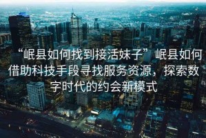 “岷縣如何找到接活妹子”岷縣如何借助科技手段尋找服務(wù)資源，探索數字時(shí)代的約會(huì )新模式