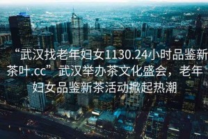 “武漢找老年婦女1130.24小時(shí)品鑒新茶葉.cc”武漢舉辦茶文化盛會(huì )，老年婦女品鑒新茶活動(dòng)掀起熱潮