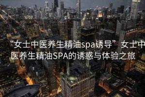“女士中醫養生精油spa誘導”女士中醫養生精油SPA的誘惑與體驗之旅
