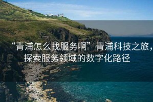 “青浦怎么找服務(wù)啊”青浦科技之旅，探索服務(wù)領(lǐng)域的數字化路徑
