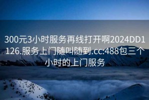 300元3小時(shí)服務(wù)再線(xiàn)打開(kāi)啊2024DD1126.服務(wù)上門(mén)隨叫隨到.cc:488包三個(gè)小時(shí)的上門(mén)服務(wù)