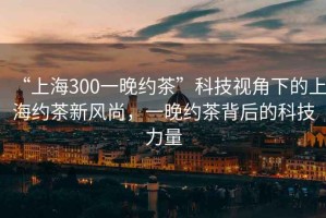 “上海300一晚約茶”科技視角下的上海約茶新風(fēng)尚，一晚約茶背后的科技力量