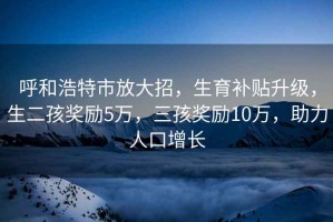 呼和浩特市放大招，生育補貼升級，生二孩獎勵5萬(wàn)，三孩獎勵10萬(wàn)，助力人口增長(cháng)