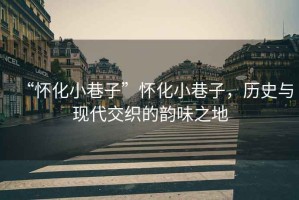 “懷化小巷子”懷化小巷子，歷史與現代交織的韻味之地