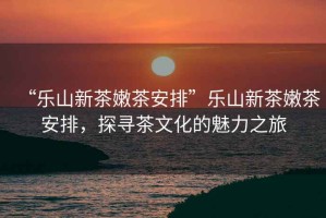 “樂(lè )山新茶嫩茶安排”樂(lè )山新茶嫩茶安排，探尋茶文化的魅力之旅