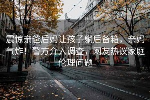 震驚親爸后媽讓孩子躺后備箱，親媽氣炸！警方介入調查，網(wǎng)友熱議家庭倫理問(wèn)題