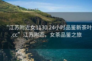 “江蘇附近女1130.24小時(shí)品鑒新茶葉.cc”江蘇附近，女茶品鑒之旅