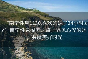 “南寧性息1130.喜歡的妹子24小時(shí).cc”南寧性息探索之旅，遇見(jiàn)心儀的她，共度美好時(shí)光