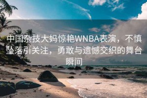 中國雜技大媽驚艷WNBA表演，不慎墜落引關(guān)注，勇敢與遺憾交織的舞臺瞬間