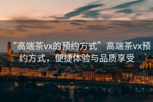 “高端茶vx的預約方式”高端茶vx預約方式，便捷體驗與品質(zhì)享受