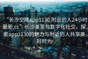 “長(cháng)沙空降app1130.附近的人24小時(shí)最新.cc”長(cháng)沙美景與數字化社交，探索app1130的魅力與附近的人共享美好時(shí)光