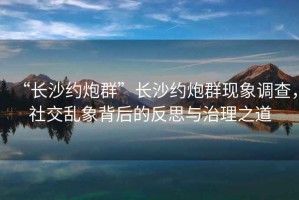 “長(cháng)沙約炮群”長(cháng)沙約炮群現象調查，社交亂象背后的反思與治理之道