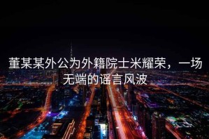 董某某外公為外籍院士米耀榮，一場(chǎng)無(wú)端的謠言風(fēng)波