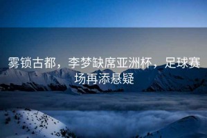 霧鎖古都，李夢(mèng)缺席亞洲杯，足球賽場(chǎng)再添懸疑