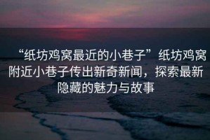 “紙坊雞窩最近的小巷子”紙坊雞窩附近小巷子傳出新奇新聞，探索最新隱藏的魅力與故事