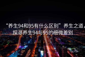 “養生94和95有什么區別”養生之道，探尋養生94與95的細微差別