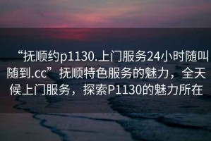 “撫順約p1130.上門(mén)服務(wù)24小時(shí)隨叫隨到.cc”撫順特色服務(wù)的魅力，全天候上門(mén)服務(wù)，探索P1130的魅力所在