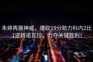 朱婷再展神威，爆砍19分助力科內2比1逆轉諾瓦拉，力奪關(guān)鍵勝利！