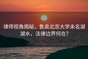 律師視角揭秘，售賣(mài)北京大學(xué)未名湖湖水，法律邊界何在？