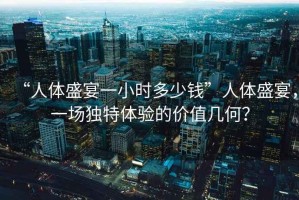 “人體盛宴一小時(shí)多少錢(qián)”人體盛宴，一場(chǎng)獨特體驗的價(jià)值幾何？
