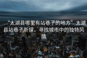 “太湖縣哪里有站巷子的地方”太湖縣站巷子新探，尋找城市中的獨特風(fēng)情