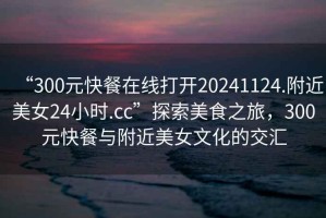 “300元快餐在線(xiàn)打開(kāi)20241124.附近美女24小時(shí).cc”探索美食之旅，300元快餐與附近美女文化的交匯