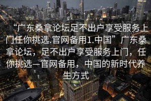 “廣東桑拿論壇足不出戶(hù)享受服務(wù)上門(mén)任你挑選.官網(wǎng)備用1.中國”廣東桑拿論壇，足不出戶(hù)享受服務(wù)上門(mén)，任你挑選—官網(wǎng)備用，中國的新時(shí)代養生方式