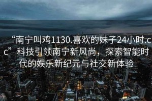 “南寧叫雞1130.喜歡的妹子24小時(shí).cc”科技引領(lǐng)南寧新風(fēng)尚，探索智能時(shí)代的娛樂(lè )新紀元與社交新體驗