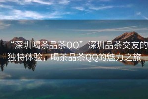 “深圳喝茶品茶QQ”深圳品茶交友的獨特體驗，喝茶品茶QQ的魅力之旅