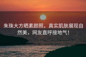 朱珠大方曬素顏照，真實(shí)肌膚展現自然美，網(wǎng)友直呼接地氣！
