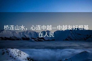 橋連山水，心連中越—中越友好根基在人民