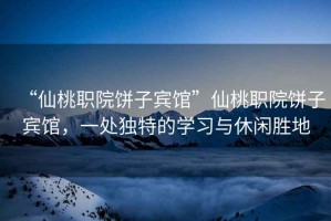 “仙桃職院餅子賓館”仙桃職院餅子賓館，一處獨特的學(xué)習與休閑勝地