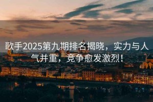 歌手2025第九期排名揭曉，實(shí)力與人氣并重，競爭愈發(fā)激烈！