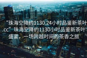 “珠?？战导s1130.24小時(shí)品鑒新茶葉.cc”珠?？战导s1130小時(shí)品鑒新茶葉盛宴，一場(chǎng)跨越時(shí)間的茶香之旅