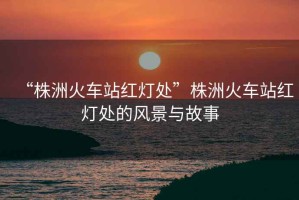 “株洲火車(chē)站紅燈處”株洲火車(chē)站紅燈處的風(fēng)景與故事