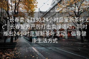 “長(cháng)春賣(mài)淫1130.24小時(shí)品鑒新茶葉.cc”長(cháng)春警方嚴厲打擊賣(mài)淫活動(dòng)，同時(shí)推出24小時(shí)品鑒新茶葉活動(dòng)，倡導健康生活方式