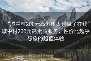 “城中村200元高素質(zhì)太劃算了在線(xiàn)”城中村200元高素質(zhì)服務(wù)，性?xún)r(jià)比超乎想象的超值體驗