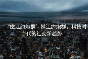 “嫩江約炮群”嫩江約炮群，科技時(shí)代的社交新趨勢