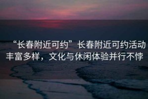 “長(cháng)春附近可約”長(cháng)春附近可約活動(dòng)豐富多樣，文化與休閑體驗并行不悖