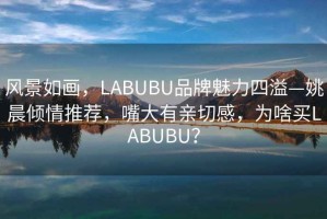 風(fēng)景如畫(huà)，LABUBU品牌魅力四溢—姚晨?jì)A情推薦，嘴大有親切感，為啥買(mǎi)LABUBU？