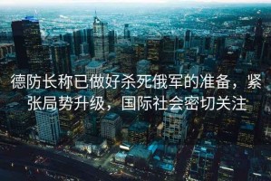 德防長(cháng)稱(chēng)已做好殺死俄軍的準備，緊張局勢升級，國際社會(huì )密切關(guān)注