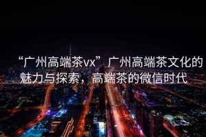“廣州高端茶vx”廣州高端茶文化的魅力與探索，高端茶的微信時(shí)代