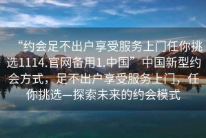 “約會(huì )足不出戶(hù)享受服務(wù)上門(mén)任你挑選1114.官網(wǎng)備用1.中國”中國新型約會(huì )方式，足不出戶(hù)享受服務(wù)上門(mén)，任你挑選—探索未來(lái)的約會(huì )模式