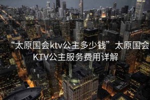 “太原國會(huì )ktv公主多少錢(qián)”太原國會(huì )KTV公主服務(wù)費用詳解