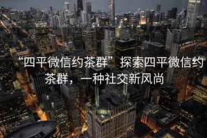“四平微信約茶群”探索四平微信約茶群，一種社交新風(fēng)尚