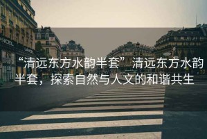 “清遠東方水韻半套”清遠東方水韻半套，探索自然與人文的和諧共生