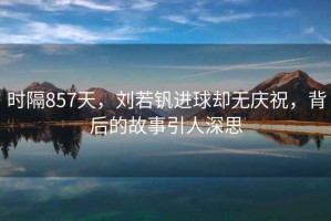 時(shí)隔857天，劉若釩進(jìn)球卻無(wú)慶祝，背后的故事引人深思