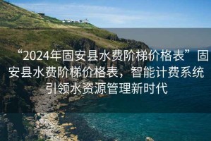 “2024年固安縣水費階梯價(jià)格表”固安縣水費階梯價(jià)格表，智能計費系統引領(lǐng)水資源管理新時(shí)代