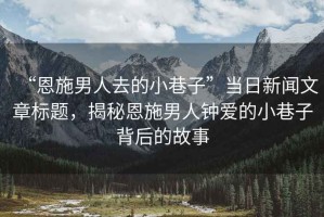 “恩施男人去的小巷子”當日新聞文章標題，揭秘恩施男人鐘愛(ài)的小巷子背后的故事